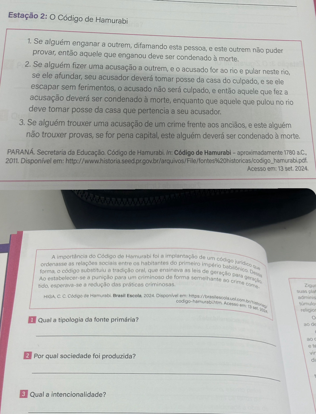 Estação 2: O Código de Hamurabi
1. Se alguém enganar a outrem, difamando esta pessoa, e este outrem não puder
provar, então aquele que enganou deve ser condenado à morte.
2. Se alguém fizer uma acusação a outrem, e o acusado for ao rio e pular neste rio,
se ele afundar, seu acusador deverá tomar posse da casa do culpado, e se ele
escapar sem ferimentos, o acusado não será culpado, e então aquele que fez a
acusação deverá ser condenado à morte, enquanto que aquele que pulou no rio
deve tomar posse da casa que pertencia a seu acusador.
3. Se alguém trouxer uma acusação de um crime frente aos anciãos, e este alguém
não trouxer provas, se for pena capital, este alguém deverá ser condenado à morte.
PARANÁ. Secretaria da Educação. Código de Hamurabi. /n: Código de Hamurabi - aproximadamente 1780 a.C.,
2011. Disponível em: http://www.historia.seed.pr.gov.br/arquivos/File/fontes%20historicas/codigo_hamurabi.pdf.
Acesso em: 13 set. 2024.
A importância do Código de Hamurabi foi a implantação de um código jurídico que
ordenasse as relações sociais entre os habitantes do primeiro império babilôníco. Dessa
forma, o código substituiu a tradição oral, que ensinava as leis de geração para geração.
Ao estabelecer-se a punição para um criminoso de forma semelhante ao crime come
tido, esperava-se a redução das práticas criminosas. Zigur
suas pla
HIGA, C. C. Código de Hamurabi. Brasil Escola, 2024. Disponível em: https://brasilescola.uol.com.br/historiag/ adminis
túmulo:
codigo-hamurabi.htm. Acesso em: 13 set. 2024
religio
1Qual a tipologia da fonte primária?
ao de
_
ao 
e te
2 Por qual sociedade foi produzida?
vin
di
_
3 Qual a intencionalidade?