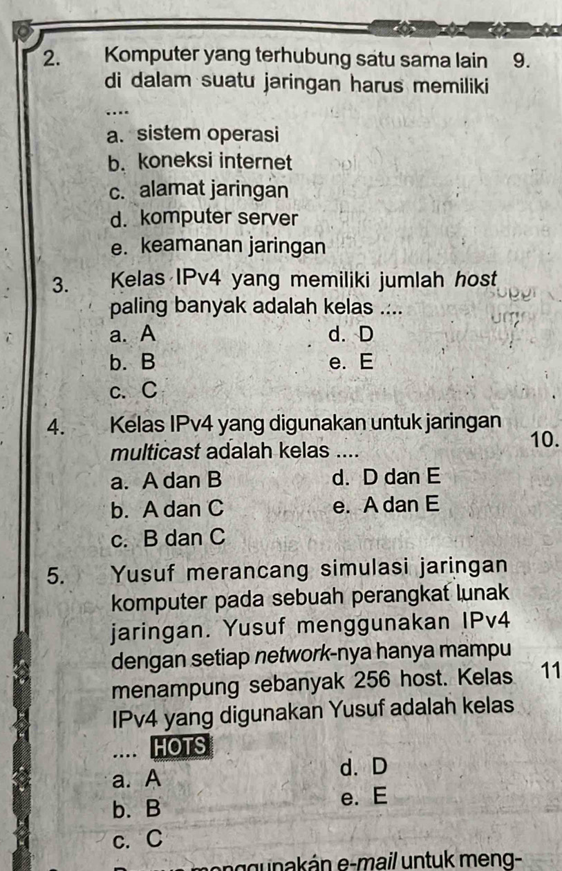 Komputer yang terhubung satu sama lain 9.
di dalam suatu jaringan harus memiliki
.
a. sistem operasi
b. koneksi internet
c. alamat jaringan
d. komputer server
e. keamanan jaringan
3. Kelas IPv4 yang memiliki jumlah host
paling banyak adalah kelas ....
a. A d. D
b. B e. E
c、C
4. Kelas IPv4 yang digunakan untuk jaringan
10.
multicast adalah kelas ....
a. A dan B d. D dan E
b. A dan C e. A dan E
c. B dan C
5. Yusuf merancang simulasi jaringan
komputer pada sebuah perangkat lunak
jaringan. Yusuf menggunakan IPv4
dengan setiap network-nya hanya mampu
menampung sebanyak 256 host. Kelas 11
IPv4 yang digunakan Yusuf adalah kelas
.. HOTS
d. D
a. A
b. B
e. E
c. C
ggunakán e-mail untuk meng-