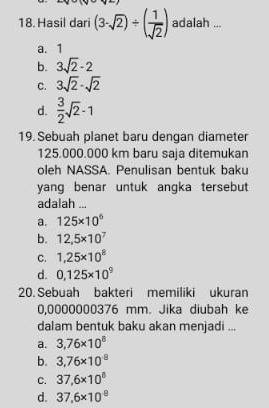 Hasil dari (3-sqrt(2))/ ( 1/sqrt(2) ) adalah ...
a. 1
b. 3sqrt(2)-2
C. 3sqrt(2)-sqrt(2)
d.  3/2 sqrt(2)-1
19. Sebuah planet baru dengan diameter
125.000.000 km baru saja ditemukan
oleh NASSA. Penulisan bentuk baku
yang benar untuk angka tersebut
adalah ...
a. 125* 10^6
b. 12,5* 10^7
C. 1,25* 10^8
d. 0.125* 10^9
20. Sebuah bakteri memiliki ukuran
0,0000000376 mm. Jika diubah ke
dalam bentuk baku akan menjadi ...
a. 3,76* 10^8
b. 3,76* 10^8
C. 37,6* 10^8
d. 37,6* 10^8