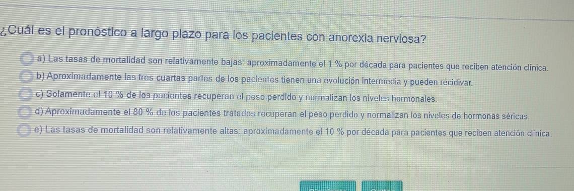 ¿Cuál es el pronóstico a largo plazo para los pacientes con anorexia nerviosa?
a) Las tasas de mortalidad son relativamente bajas: aproximadamente el 1 % por década para pacientes que reciben atención clínica.
b) Aproximadamente las tres cuartas partes de los pacientes tienen una evolución intermedia y pueden recidivar.
c) Solamente el 10 % de los pacientes recuperan el peso perdido y normalizan los niveles hormonales.
d) Aproximadamente el 80 % de los pacientes tratados recuperan el peso perdido y normalizan los niveles de hormonas séricas.
e) Las tasas de mortalidad son relativamente altas: aproximadamente el 10 % por década para pacientes que reciben atención clínica.