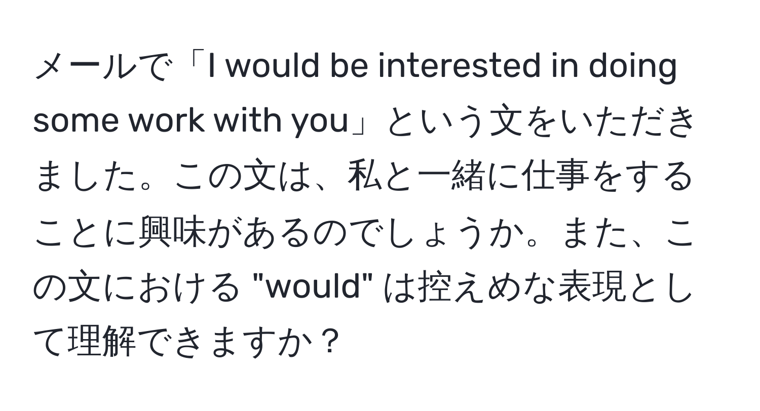 メールで「I would be interested in doing some work with you」という文をいただきました。この文は、私と一緒に仕事をすることに興味があるのでしょうか。また、この文における "would" は控えめな表現として理解できますか？