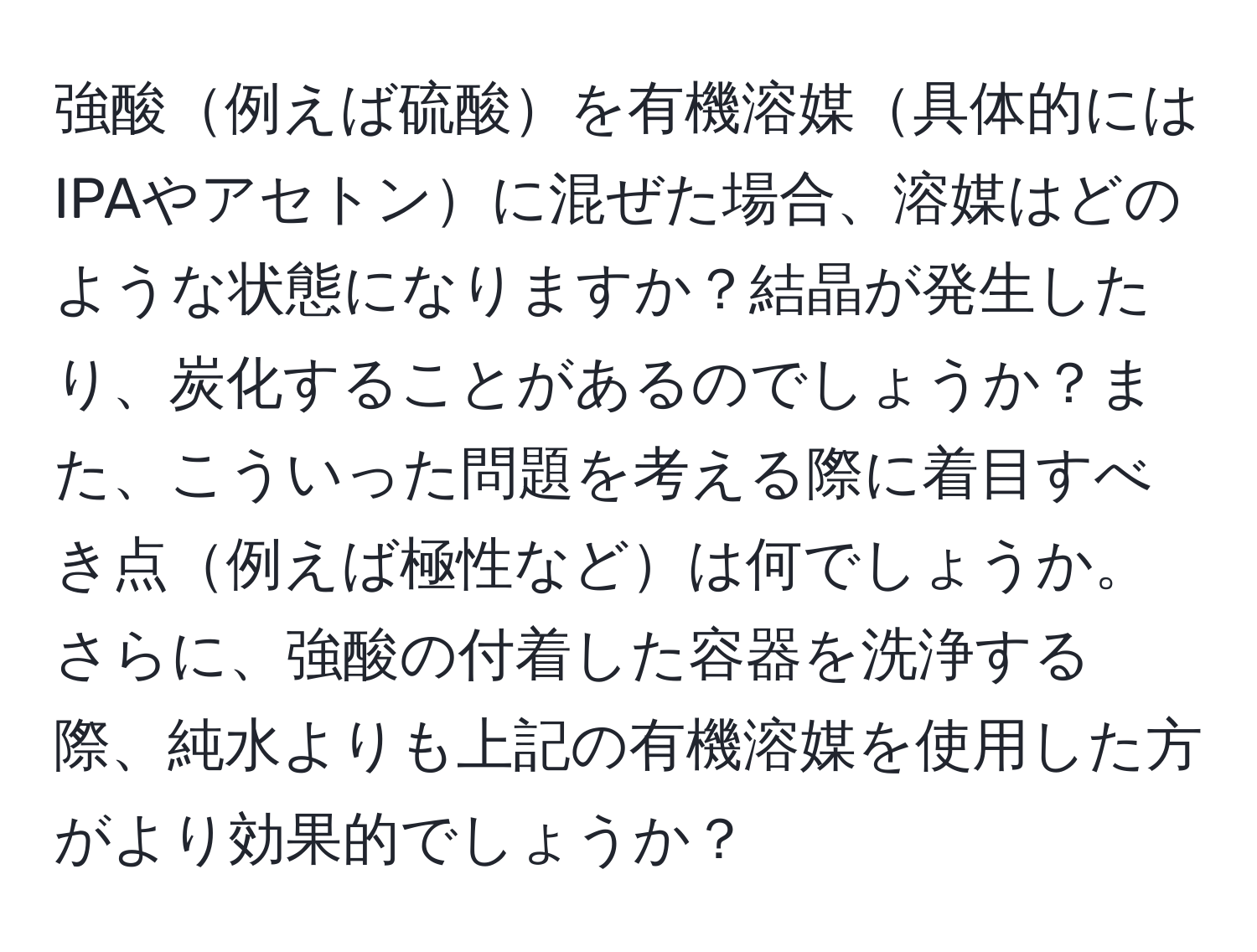 強酸例えば硫酸を有機溶媒具体的にはIPAやアセトンに混ぜた場合、溶媒はどのような状態になりますか？結晶が発生したり、炭化することがあるのでしょうか？また、こういった問題を考える際に着目すべき点例えば極性などは何でしょうか。さらに、強酸の付着した容器を洗浄する際、純水よりも上記の有機溶媒を使用した方がより効果的でしょうか？