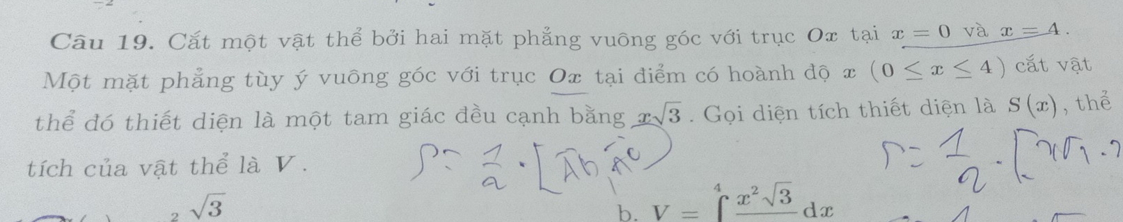 Cắt một vật thể bởi hai mặt phẳng vuông góc với trục Ox tại x=0 và x=4. 
Một mặt phẳng tùy ý vuông góc với trục Ox tại điểm có hoành độ x (0≤ x≤ 4) cắt vật
thể đó thiết diện là một tam giác đều cạnh bằng xsqrt(3). Gọi diện tích thiết diện là S(x) , thể
tích của vật thể là V.
sqrt(3)
b. V=∈tlimits _^4frac x^2sqrt(3)dx