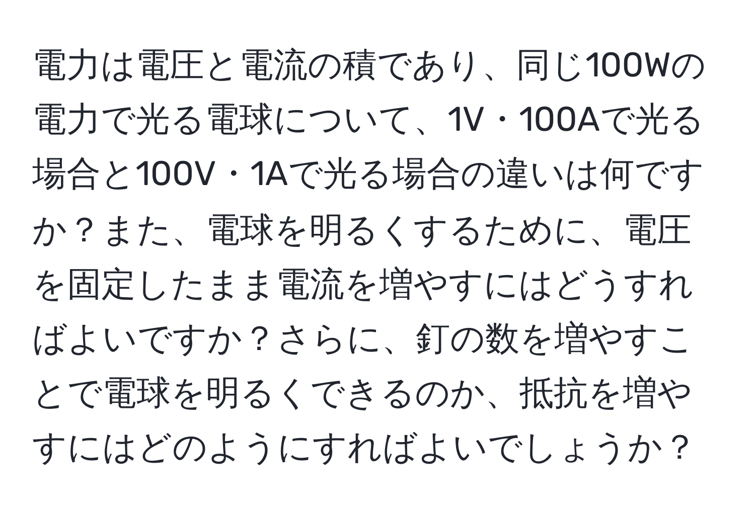 電力は電圧と電流の積であり、同じ100Wの電力で光る電球について、1V・100Aで光る場合と100V・1Aで光る場合の違いは何ですか？また、電球を明るくするために、電圧を固定したまま電流を増やすにはどうすればよいですか？さらに、釘の数を増やすことで電球を明るくできるのか、抵抗を増やすにはどのようにすればよいでしょうか？