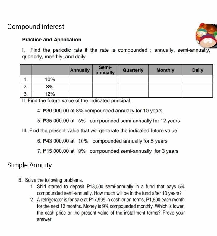 Compound interest 
Practice and Application 
I. Find the periodic rate if the rate is compounded : annually, semi-annually, 
quarterly, monthly, and daily. 
II. Find the future value of the indicated principal. 
4. 30 000.00 at 8% compounded annually for 10 years
5. P35 000.00 at 6% compounded semi-annually for 12 years
III. Find the present value that will generate the indicated future value 
6. 43 000.00 at 10% compounded annually for 5 years
7. 15 000.00 at 8% compounded semi-annually for 3 years
Simple Annuity 
B. Solve the following problems. 
1. Shirl started to deposit P18,000 semi-annually in a fund that pays 5%
compounded semi-annually. How much will be in the fund after 10 years? 
2. A refrigerator is for sale at P17,999 in cash or on terms, P1,600 each month
for the next 12 months. Money is 9% compounded monthly. Which is lower, 
the cash price or the present value of the installment terms? Prove your 
answer.