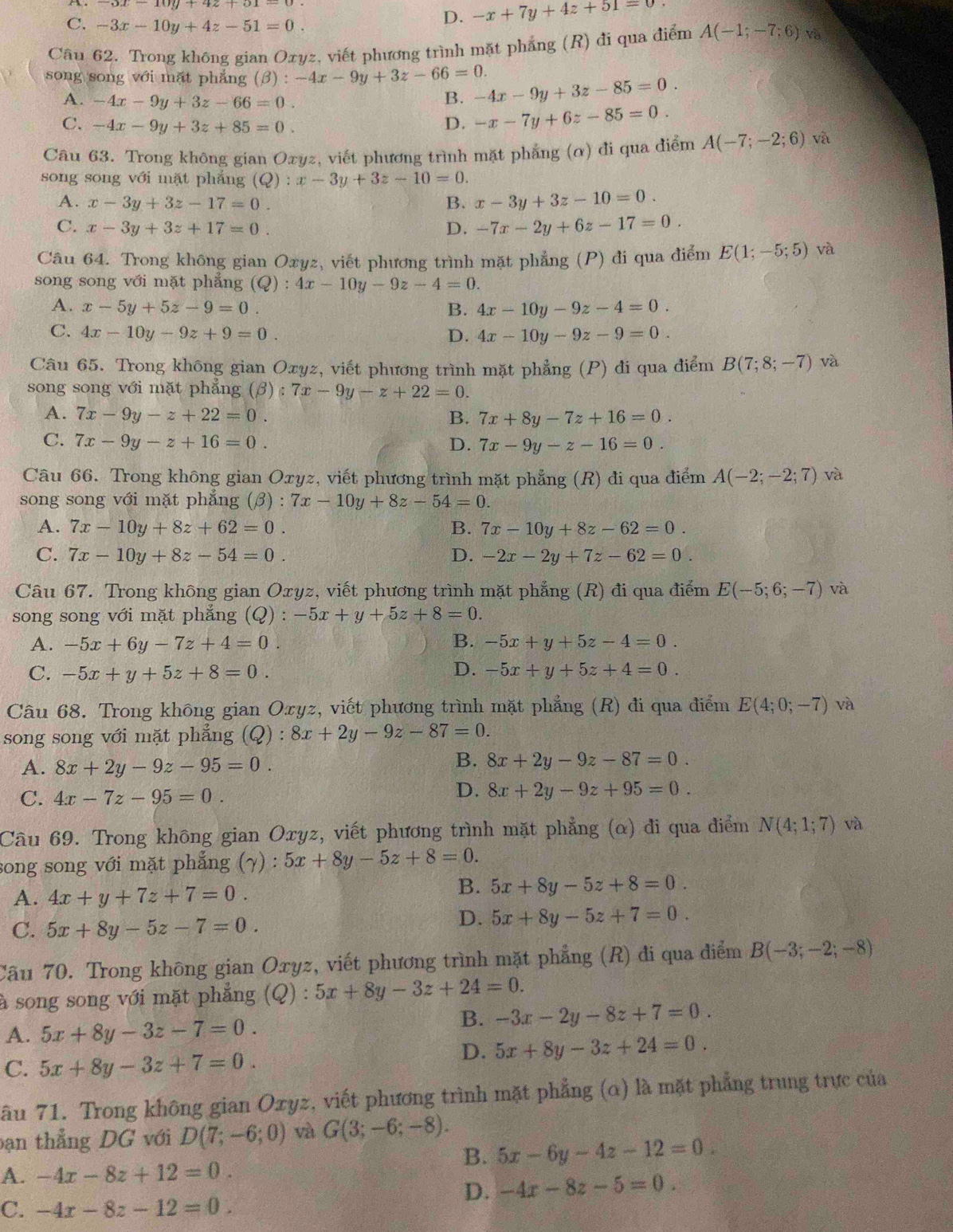 C. -3x-10y+4z-51=0.
D. -x+7y+4z+51=0
Câu 62. Trong không gian Oxyz, viết phương trình mặt phẳng (R) đi qua điểm A(-1;-7;6) và
song song với mặt phẳng (beta ):-4x-9y+3z-66=0. -4x-9y+3z-85=0.
A. -4x-9y+3z-66=0. B.
C. -4x-9y+3z+85=0. D. -x-7y+6z-85=0.
Câu 63. Trong không gian Oxyz, viết phương trình mặt phẳng (α) đi qua điểm A(-7;-2;6) và
song song với mặt phắng (Q):x-3y+3z-10=0.
A. x-3y+3z-17=0. B. x-3y+3z-10=0.
C. x-3y+3z+17=0. D. -7x-2y+6z-17=0.
Câu 64. Trong không gian Oxyz, viết phương trình mặt phẳng (P) đi qua điểm E(1;-5;5) và
song song với mặt phẳng (Q):4x-10y-9z-4=0.
A. x-5y+5z-9=0. B. 4x-10y-9z-4=0.
C. 4x-10y-9z+9=0. D. 4x-10y-9z-9=0.
Câu 65. Trong không gian Oxyz, viết phương trình mặt phẳng (P) đi qua điểm B(7;8;-7) và
song song với mặt phẳng (beta ):7x-9y-z+22=0.
A. 7x-9y-z+22=0. B. 7x+8y-7z+16=0.
C. 7x-9y-z+16=0. D. 7x-9y-z-16=0.
Câu 66. Trong không gian Oxyz, viết phương trình mặt phẳng (R) đi qua điểm A(-2;-2;7) và
song song với mặt phẳng (beta ): 7x-10y+8z-54=0.
A. 7x-10y+8z+62=0. B. 7x-10y+8z-62=0.
C. 7x-10y+8z-54=0. D. -2x-2y+7z-62=0.
Câu 67. Trong không gian Oxyz, viết phương trình mặt phẳng (R) đi qua điểm E(-5;6;-7) và
song song với mặt phẳng (Q):-5x+y+5z+8=0.
A. -5x+6y-7z+4=0. B. -5x+y+5z-4=0.
C. -5x+y+5z+8=0. D. -5x+y+5z+4=0.
Câu 68. Trong không gian Oxyz, viết phương trình mặt phẳng (R) đi qua điểm E(4;0;-7) và
song song với mặt phẳng (Q):8x+2y-9z-87=0.
B.
A. 8x+2y-9z-95=0. 8x+2y-9z-87=0.
C. 4x-7z-95=0.
D. 8x+2y-9z+95=0.
Câu 69. Trong không gian Oxyz, viết phương trình mặt phẳng (α) đi qua điểm N(4;1;7) và
song song với mặt phẳng (γ) : 5x+8y-5z+8=0.
A. 4x+y+7z+7=0.
B. 5x+8y-5z+8=0.
C. 5x+8y-5z-7=0.
D. 5x+8y-5z+7=0.
Cầu 70. Trong không gian Oxyz, viết phương trình mặt phẳng (R) đi qua điểm B(-3;-2;-8)
à song song với mặt phẳng (Q) : 5x+8y-3z+24=0.
A. 5x+8y-3z-7=0.
B. -3x-2y-8z+7=0.
D. 5x+8y-3z+24=0.
C. 5x+8y-3z+7=0.
âu 71. Trong không gian Oxyz, viết phương trình mặt phẳng (α) là mặt phẳng trung trực của
bạn thẳng DG với D(7;-6;0) và G(3;-6;-8).
B. 5x-6y-4z-12=0.
A. -4x-8z+12=0.
D. -4x-8z-5=0.
C. -4x-8z-12=0.