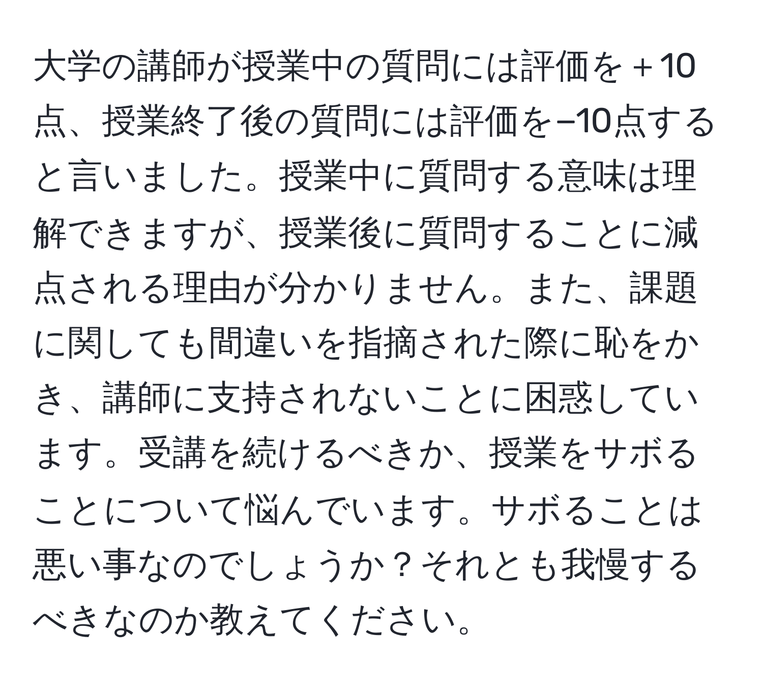 大学の講師が授業中の質問には評価を＋10点、授業終了後の質問には評価を−10点すると言いました。授業中に質問する意味は理解できますが、授業後に質問することに減点される理由が分かりません。また、課題に関しても間違いを指摘された際に恥をかき、講師に支持されないことに困惑しています。受講を続けるべきか、授業をサボることについて悩んでいます。サボることは悪い事なのでしょうか？それとも我慢するべきなのか教えてください。