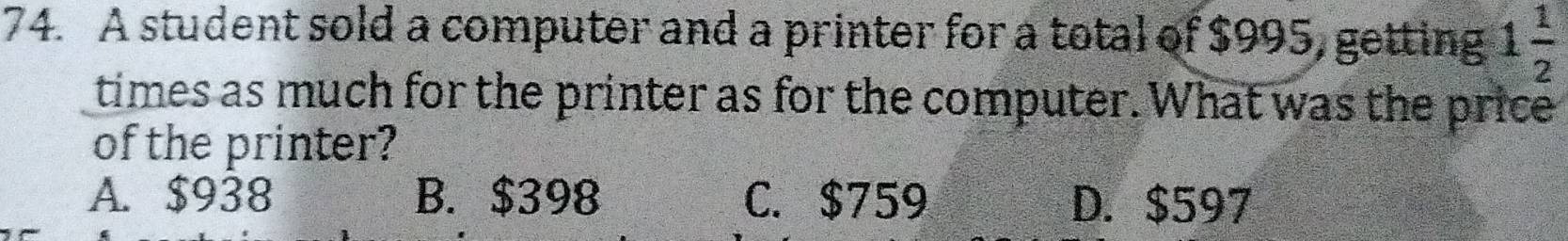 A student sold a computer and a printer for a total of $995, getting 1 1/2 
times as much for the printer as for the computer. What was the price
of the printer?
A. $938 B. $398 C. $759 D. $597