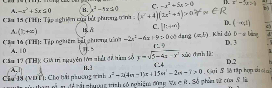 Cầu 14 (r1). Tông các ba a
C. -x^2+5x>0 D. x^2-5x>0
A. -x^2+5x≤ 0 B. x^2-5x≤ 0
b)
Câu 15 (TH): Tập nghiệm của bất phương trình : (x^2+4)(2x^2+5)>0
A. (1;+∈fty ) B. R
C. [1;+∈fty )
D. (-∈fty ;1) c)_
Câu 16 (TH): Tập nghiệm bật phương trình -2x^2-6x+9>0 có dạng (a;b). Khi đó b- a bằng d_
D. 3
A. 10 B. 5 C. 9 . 1
Câu 17 (TH): Giá trị nguyên lớn nhất để hàm số y=sqrt(5-4x-x^2)xac định là: â
A. 1 B. 3 C. 4
D. 2 h
Câu 18 (VDT): Cho bất phương trình x^2-2(4m-1)x+15m^2-2m-7>0 Gọi S là tập hợp tất cáả c
s a tham số m. đề bắt phương trình có nghiệm đúng forall x∈ R. Số phần tử của S là