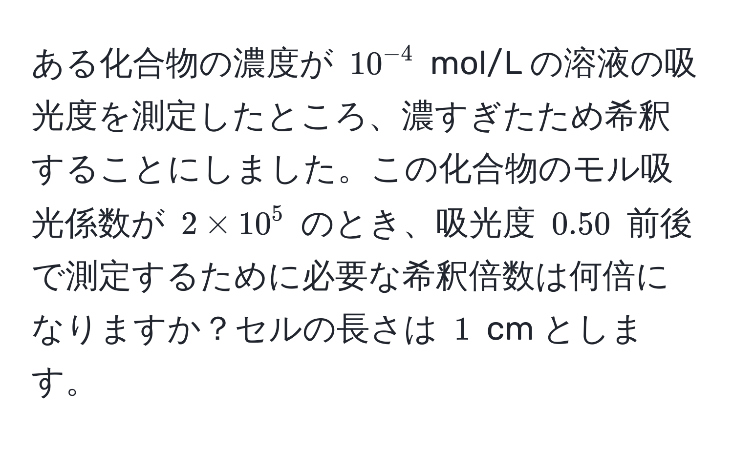 ある化合物の濃度が $10^(-4)$ mol/L の溶液の吸光度を測定したところ、濃すぎたため希釈することにしました。この化合物のモル吸光係数が $2 * 10^5$ のとき、吸光度 $0.50$ 前後で測定するために必要な希釈倍数は何倍になりますか？セルの長さは $1$ cm とします。