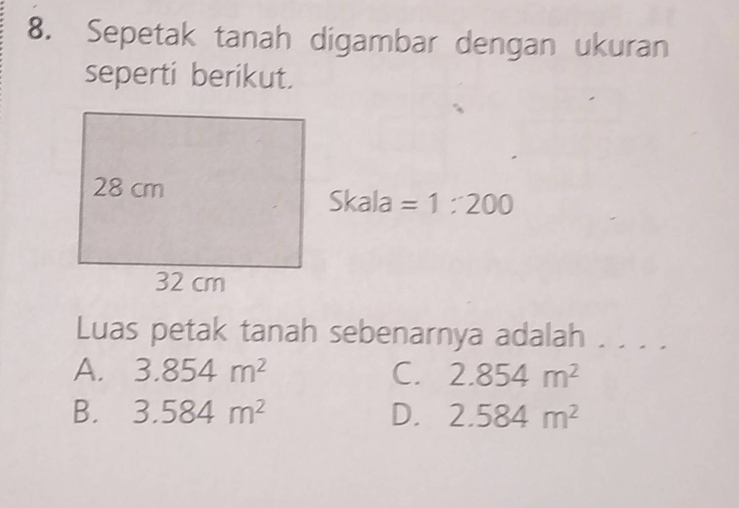 Sepetak tanah digambar dengan ukuran
seperti berikut.
Skala =1:200
Luas petak tanah sebenarnya adalah . . . .
A. 3.854m^2 C. 2.854m^2
B. 3.584m^2 D. 2.584m^2