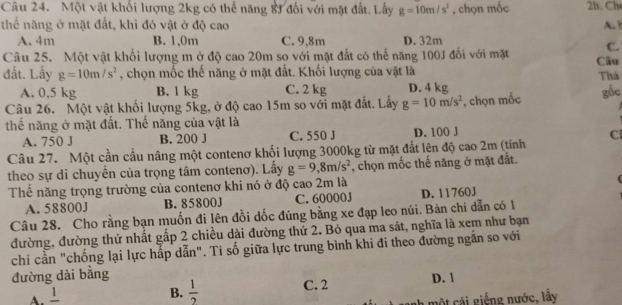 Một vật khối lượng 2kg có thế năng 83 đối với mặt đất. Lấy g=10m/s^2 , chọn mốc 2h. Ch
thế năng ở mặt đất, khi đó vật ở độ cao A. b
A. 4m B. 1,0m C. 9,8m D. 32m
C.
Câu 25. Một vật khối lượng m ở độ cao 20m so với mặt đất có thế năng 100J đối với mặt Câu
đất. Lấy g=10m/s^2 , chọn mốc thế năng ở mặt đất. Khối lượng của vật là Thả
A. 0,5 kg B. 1 kg C. 2 kg D. 4 kg
Câu 26. Một vật khối lượng 5kg, ở độ cao 15m so với mặt đất. Lấy g=10m/s^2 , chọn mốc
gốc
thế năng ở mặt đất. Thế năng của vật là
A. 750 J B. 200 J C. 550 J D. 100 J
C
Câu 27. Một cần cầu nâng một contenơ khối lượng 3000kg từ mặt đất lên độ cao 2m (tính
theo sự di chuyền của trọng tâm contenơ). Lấy g=9,8m/s^2 , chọn mốc thế năng ở mặt đất.
Thể năng trọng trường của contenơ khi nó ở độ cao 2m là
A. 58800J B. 85800J C. 60000J D. 11760J
Câu 28. Cho rằng bạn muốn đi lên đồi dốc đúng bằng xe đạp leo núi. Bản chi dẫn có 1
đường, đường thứ nhất gấp 2 chiều dài đường thứ 2. Bỏ qua ma sát, nghĩa là xem như bạn
chi cần "chống lại lực hấp dẫn". Tỉ số giữa lực trung bình khi đi theo đường ngắn so với
đường dài bằng
A. '
B.  1/2  C. 2 D. 1
một cái giếng nước, lấy