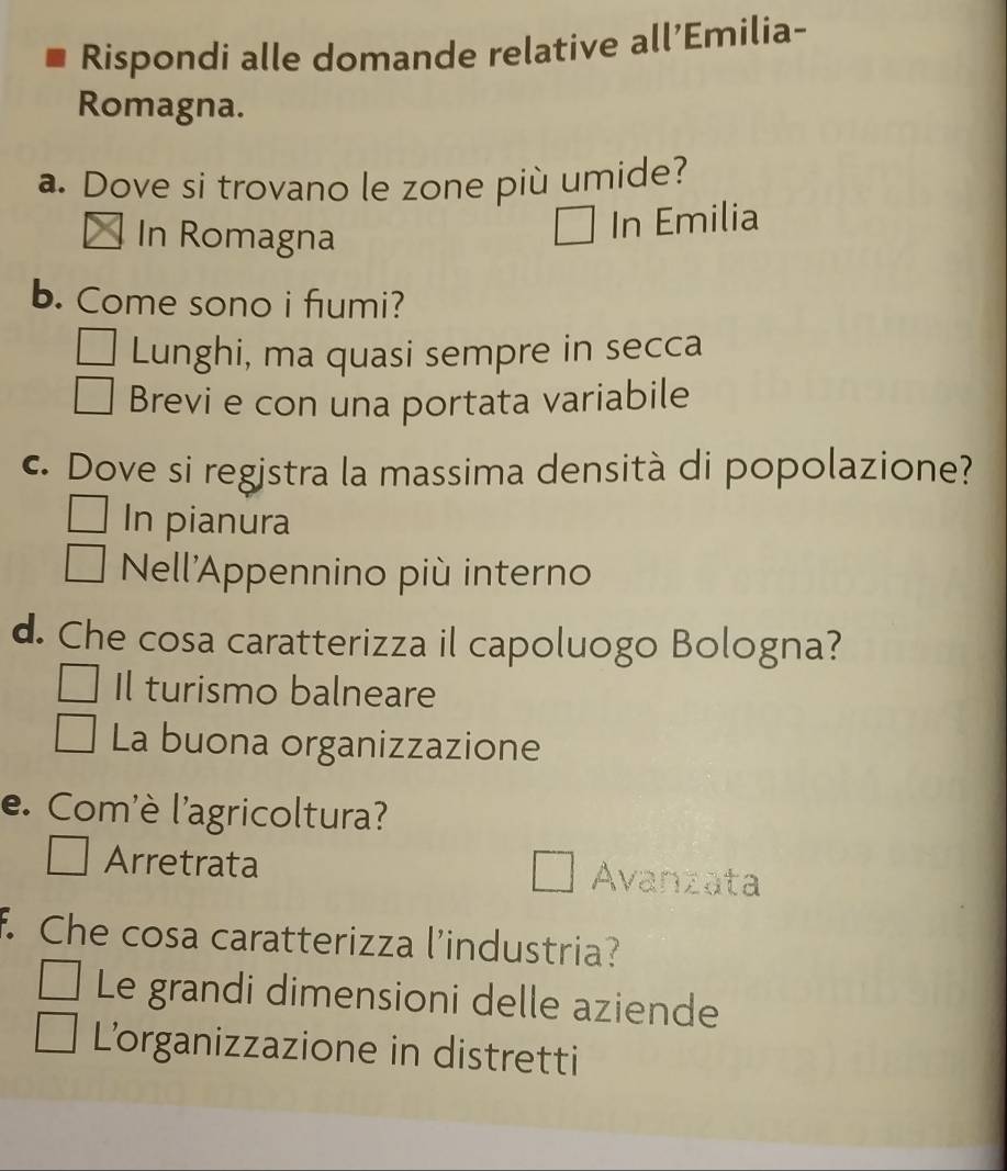 Rispondi alle domande relative all’Emilia-
Romagna.
a. Dove si trovano le zone più umide?
In Romagna
In Emilia
b. Come sono i fumi?
Lunghi, ma quasi sempre in secca
Brevi e con una portata variabile
c. Dove si registra la massima densità di popolazione?
In pianura
Nell'Appennino più interno
d. Che cosa caratterizza il capoluogo Bologna?
Il turismo balneare
La buona organizzazione
e. Com'è l'agricoltura?
Arretrata Avanzata
f. Che cosa caratterizza l’industria?
Le grandi dimensioni delle aziende
L'organizzazione in distretti