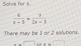 Solve for s.
 6/s-5 = (-s)/2s-3 
There may be 1 or 2 solutions.
c=□ or s=□