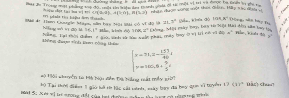 et phường trình đường thăng ở đi qua điểm 
Bài 3: Trong mặt phẳng toạ độ, một tín hiệu âm thanh phát đị từ một vị trị và được ba thiết bị ghi tín ` 
hiệu đặt tại ba vị trí O(0;0), A(1;0), B(1;3) nhận được cùng một thời điểm. Hãy xác định vị 
trí phát tín hiệu âm thanh. 
Bài 4: Theo Google Maps, sân bay Nội Bài có vĩ độ là 21,2° Bắc, kinh độ 105,8° Đông, sân bay Đà 
Nẵng có vĩ độ là 16, 1° Bắc, kinh độ 108, 2° Đông. Một máy bay, bay từ Nội Bài đến sân bay Đà r 
Nẵng. Tại thời điểm 1 giờ, tính từ lúc xuất phát, máy bay ở vị trí có vĩ độ x° Bắc, kinh độ y°
Đông được tính theo công thức
beginarrayl x=21,2- 153/40 t y=105,8+ 9/5 tendarray.
a) Hói chuyến từ Hà Nội đến Đà Nẵng mất mấy giờ? 
b) Tại thời điểm 1 giờ kề từ lúc cất cánh, máy bay đã bay qua vĩ tuyến 17 (17° Bắc) chưa? 
Bài 5: Xét vị trí tương đối của hai đường thắng lần lượt có phương trình