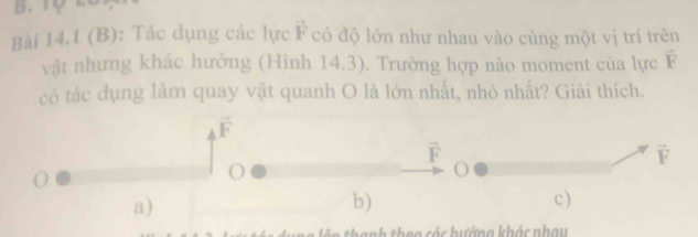 1ợ 2
Bài 14.1 (B): Tác dụng các lực vector F có độ lớn như nhau vào cùng một vị trí trên
vật nhưng khác hướng (Hình 14.3). Trường hợp nảo moment của lực vector F
có tác dụng làm quay vật quanh O là lớn nhất, nhỏ nhất? Giải thích.
vector F
vector F
vector F
a)
b)
c)
theo các hướng khác nhau