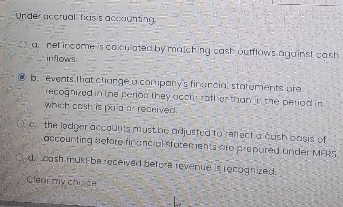 Under accrual-basis accounting, 
a. net income is calculated by matching cash outflows against cash 
inflows. 
b. events that change a company's financial statements are 
recognized in the period they occur rather than in the period in 
which cash is paid or received. 
c. the ledger accounts must be adjusted to reflect a cash basis of 
accounting before financial statements are prepared under MFRS. 
d. cash must be received before revenue is recognized. 
Clear my choice