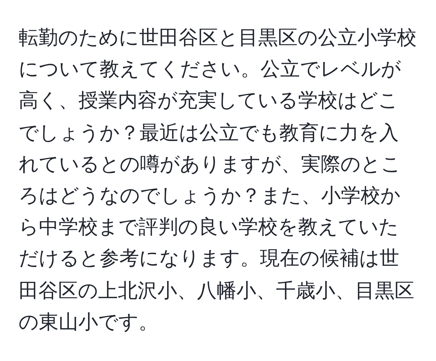 転勤のために世田谷区と目黒区の公立小学校について教えてください。公立でレベルが高く、授業内容が充実している学校はどこでしょうか？最近は公立でも教育に力を入れているとの噂がありますが、実際のところはどうなのでしょうか？また、小学校から中学校まで評判の良い学校を教えていただけると参考になります。現在の候補は世田谷区の上北沢小、八幡小、千歳小、目黒区の東山小です。