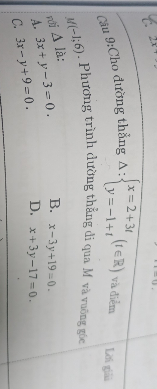 2x
x=0. 
Câu 9:Cho đường thẳng
Delta :beginarrayl x=2+3t y=-1+tendarray.  (t∈ R) và điểm Lời giải
M(-1;6). Phương trình đường thẳng đi qua M và vuông góc
với △ la :
A. 3x+y-3=0.
B. x-3y+19=0.
C. 3x-y+9=0.
D. x+3y-17=0.