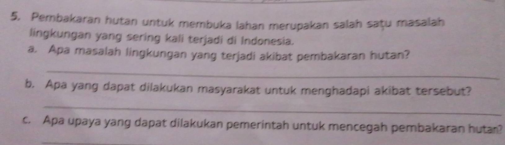 Pembakaran hutan untuk membuka lahan merupakan salah saṭu masalah 
lingkungan yang sering kali terjadi di Indonesia. 
a. Apa masalah lingkungan yang terjadi akibat pembakaran hutan? 
_ 
b. Apa yang dapat dilakukan masyarakat untuk menghadapi akibat tersebut? 
_ 
c. Apa upaya yang dapat dilakukan pemerintah untuk mencegah pembakaran hutar? 
_