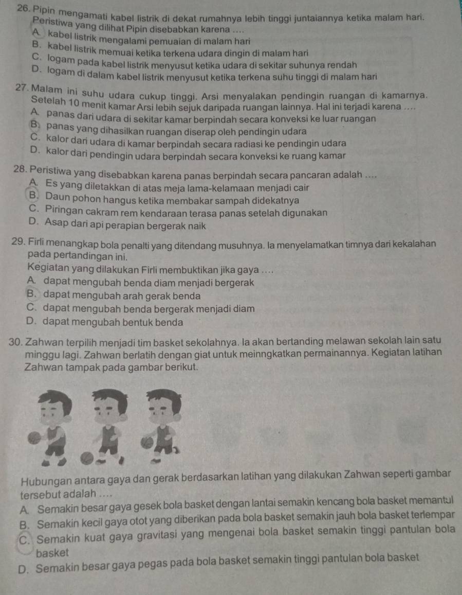 Pipin mengamati kabel listrik di dekat rumahnya lebih tinggi juntaiannya ketika malam hari.
Peristiwa yang dilihat Pipin disebabkan karena ....
A kabel listrik mengalami pemuaian di malam hari
B. kabel listrik memuai ketika terkena udara dingin di malam hari
C. logam pada kabel listrik menyusut ketika udara di sekitar suhunya rendah
D. logam di dalam kabel listrik menyusut ketika terkena suhu tinggi di malam hari
27. Malam ini suhu udara cukup tinggi. Arsi menyalakan pendingin ruangan di kamarnya.
Setelah 10 menit kamar Arsi lebih sejuk daripada ruangan lainnya. Hal ini terjadi karena ....
A. panas dari udara di sekitar kamar berpindah secara konveksi ke luar ruangan
B. panas yang dihasilkan ruangan diserap oleh pendingin udara
C. kalor dari udara di kamar berpindah secara radiasi ke pendingin udara
D. kalor dari pendingin udara berpindah secara konveksi ke ruang kamar
28. Peristiwa yang disebabkan karena panas berpindah secara pancaran adalah ....
A Es yang diletakkan di atas meja lama-kelamaan menjadi cair
B. Daun pohon hangus ketika membakar sampah didekatnya
C. Piringan cakram rem kendaraan terasa panas setelah digunakan
D. Asap dari api perapian bergerak naik
29. Firli menangkap bola penalti yang ditendang musuhnya. la menyelamatkan timnya dari kekalahan
pada pertandingan ini.
Kegiatan yang dilakukan Firli membuktikan jika gaya ....
A. dapat mengubah benda diam menjadi bergerak
B. dapat mengubah arah gerak benda
C. dapat mengubah benda bergerak menjadi diam
D. dapat mengubah bentuk benda
30. Zahwan terpilih menjadi tim basket sekolahnya. Ia akan bertanding melawan sekolah lain satu
minggu lagi. Zahwan berlatih dengan giat untuk meinngkatkan permainannya. Kegiatan latihan
Zahwan tampak pada gambar berikut.
Hubungan antara gaya dan gerak berdasarkan latihan yang dilakukan Zahwan seperti gambar
tersebut adalah ....
A. Semakin besar gaya gesek bola basket dengan lantai semakin kencang bola basket memantul
B. Semakin kecil gaya otot yang diberikan pada bola basket semakin jauh bola basket terlempar
C. Semakin kuat gaya gravitasi yang mengenai bola basket semakin tinggi pantulan bola
basket
D. Semakin besar gaya pegas pada bola basket semakin tinggi pantulan bola basket