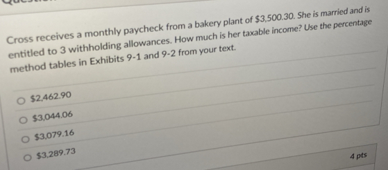 Cross receives a monthly paycheck from a bakery plant of $3,500.30. She is married and is
entitled to 3 withholding allowances. How much is her taxable income? Use the percentage
method tables in Exhibits 9-1 and 9-2 from your text.
$2,462.90
$3,044.06
$3,079.16
$3,289.73
4 pts