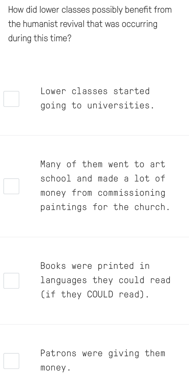 How did lower classes possibly benefit from
the humanist revival that was occurring
during this time?
Lower classes started
going to universities.
Many of them went to art
school and made a lot of
money from commissioning
paintings for the church.
Books were printed in
languages they could read
(if they COULD read).
Patrons were giving them
money .