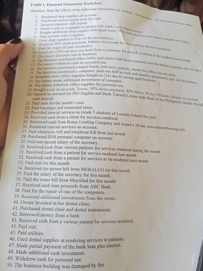 FABM 1: Financial Transaction Worksheet.
1. Purchased shop supplies on account.
Direction: State the effects of the following transactions by writing: + for increase, - for decrease,0 for no effec
2. Purchased various repair tools for cash
3. Incurred expenses still unpaid.
4. Ixsued a note to a supplier to temporarily settle a previous account
6. Paid account with a supplier.
5. Bought additional shop supplies and repair tools; 50% cash payment and balance payable in 15days
7. Gave shop supplies to Erie for his personal use.
8. Received 40% down payment, balance on account for overhauling services rendered
9. Paid the wages of auto mechanics.
11. The owner invested cash in business.
10. Received a 20% advance payment from a customer for a truck overhaul to be rendered next month
13. The owner withdrew cash for personal use.
12. The business purchased office tables and chairs with down payment and the balance payable after 30 days.
14. The business purchased coupon bonds, ball pens, pencils, eraser for office use on credit
15. The business purchased a computer: paid one half in cash and issued a promissory note for the balance
16. Returned some office supplies bought in (24) due to wrong specifications.
17. The owner made additional investment of computer.
18. The owner withdrew office supplies for personal use.
19. Bought a car on account. Terms: 30% down payment, 40% thru a 30-day 10%note, balance on account
20. Opened an account for PIO English and Math Tutorial Center with Bank of the Philippines Islands throug
cash deposit.
21. Paid cash for the month’s rent.
22. Paid barangay and municipal taxes.
23. Provided tutorial services to Grade 5 students of Lourdes School for cash.
24. Received cash from a client for services rendered.
25. Borrowed cash from Romy Lending Company and issued a 30-day non-interest-bearing note.
26. Rendered tutorial services on account.
27. Paid electricity bill and telephone bill from last month
28. Purchased IBM personal computer on account.
29. Paid one-month salary of the secretary.
30. Received cash from various patients for services rendered during the month
31. Received cash from a patient for service rendered last month
32. Received cash from a patient for services to be rendered next month
33. Paid rent for this month
34. Received the power bill from MERALCO for this month
35. Paid the salary of the secretary for this month.
36. Paid the water bill from Maynilad for this month
37. Received cash loan proceeds from ABC Bank.
38. Paid for the repair of one of the computers.
39. Received additional investments from the owner.
40. Owner invested in her dental clinic.
41. Purchased dental chair and dental instruments.
42. Borrowed money from a bank
43. Received cash from a various patient for services rendered.
44. Paid rent.
45. Paid utilities.
46. Used dental supplies in rendering services to patients.
47. Made partial payment of the bank loan plus interest.
48. Made additional cash investment.
49. Withdrew cash for personal use.
50. The business building was damaged by fire