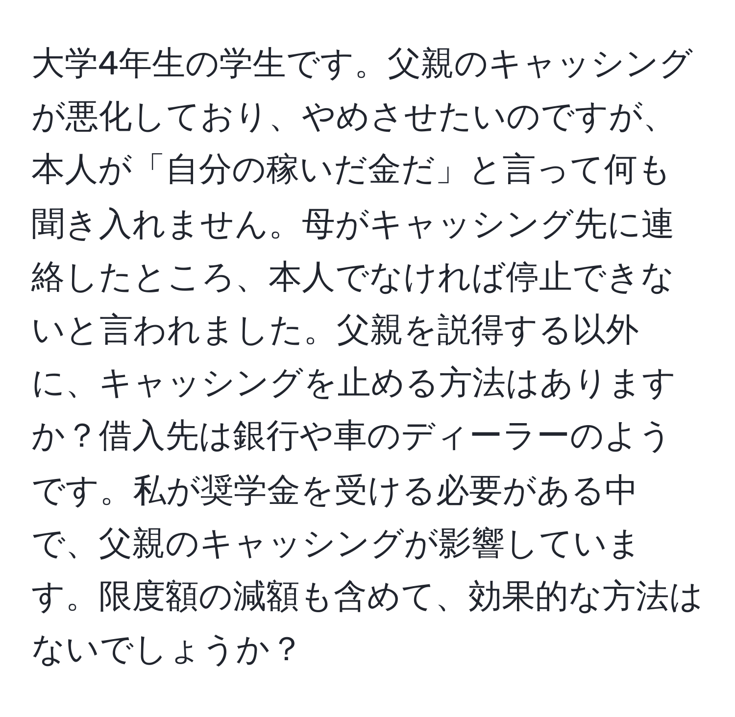 大学4年生の学生です。父親のキャッシングが悪化しており、やめさせたいのですが、本人が「自分の稼いだ金だ」と言って何も聞き入れません。母がキャッシング先に連絡したところ、本人でなければ停止できないと言われました。父親を説得する以外に、キャッシングを止める方法はありますか？借入先は銀行や車のディーラーのようです。私が奨学金を受ける必要がある中で、父親のキャッシングが影響しています。限度額の減額も含めて、効果的な方法はないでしょうか？