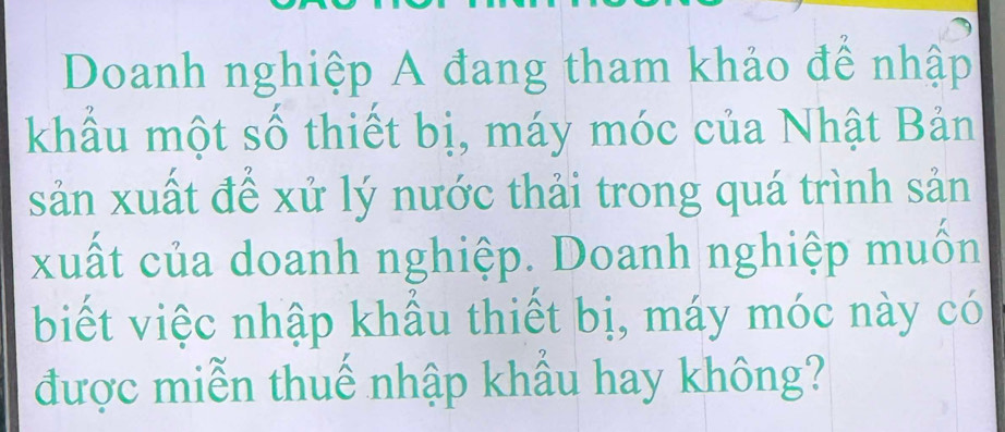 Doanh nghiệp A đang tham khảo để nhập 
khẩu một số thiết bị, máy móc của Nhật Bản 
sản xuất để xử lý nước thải trong quá trình sản 
xuất của doanh nghiệp. Doanh nghiệp muốn 
biết việc nhập khẩu thiết bị, máy móc này có 
được miễn thuế nhập khẩu hay không?