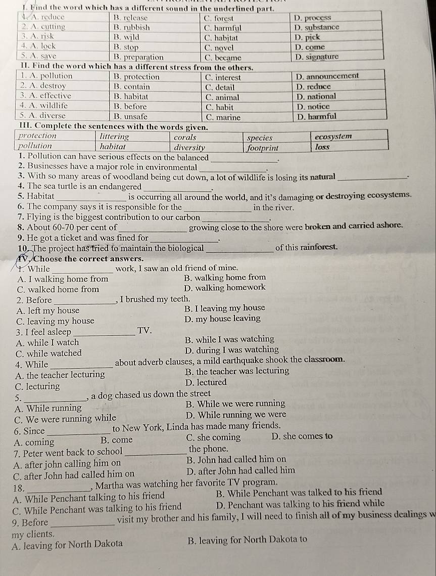 Find the word which has a diff
ifferent stress from the others.
1. A. pollution B. protection C. interest D. announcement
2. A. destroy B. contain C. detail
3. A. effective B. habitat C. animal D. national D. reduce
4. A. wildlife B. before C. habit D. notice
5. A. diverse B. unsafe C. marine D. harmful
II. Complete the sentences with the words given.
protection littering corals species ecosystem
pollution habitat diversity footprint loss
1. Pollution can have serious effects on the balanced
_.
2. Businesses have a major role in environmental
_
3. With so many areas of woodland being cut down, a lot of wildlife is losing its natural_
.
4. The sea turtle is an endangered _.
5. Habitat_ is occurring all around the world, and it’s damaging or destroying ecosystems.
6. The company says it is responsible for the _in the river.
7. Flying is the biggest contribution to our carbon_
8. About 60-70 per cent of _growing close to the shore were broken and carried ashore.
9. He got a ticket and was fined for_
10. The project has tried to maintain the biological _of this rainforest.
V. Choose the correct answers.
1. While_ work, I saw an old friend of mine.
A. I walking home from B. walking home from
C. walked home from D. walking homework
2. Before_ , I brushed my teeth.
A. left my house B. I leaving my house
C. leaving my house D. my house leaving
3. I feel asleep _TV.
A. while I watch B. while I was watching
C. while watched D. during I was watching
4. While_ about adverb clauses, a mild earthquake shook the classroom.
A. the teacher lecturing B. the teacher was lecturing
C. lecturing D. lectured
5._ , a dog chased us down the street
A. While running B. While we were running
C. We were running while D. While running we were
6. Since _to New York, Linda has made many friends.
A. coming B. come C. she coming D. she comes to
7. Peter went back to school_ the phone.
A. after john calling him on B. John had called him on
C. after John had called him on D. after John had called him
18. , Martha was watching her favorite TV program.
A. While Penchant talking to his friend B. While Penchant was talked to his friend
C. While Penchant was talking to his friend D. Penchant was talking to his friend while
9. Before_ visit my brother and his family, I will need to finish all of my business dealings w
my clients.
A. leaving for North Dakota B. leaving for North Dakota to