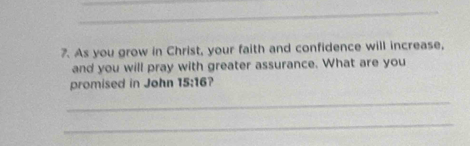 As you grow in Christ, your faith and confidence will increase, 
and you will pray with greater assurance. What are you 
promised in John 15:16 ? 
_ 
_