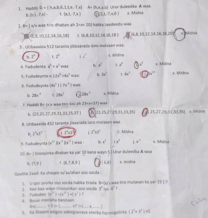 Haddii G= h,a,b,6,1,t,e,-7,x A= h,e,a,b Urur duleedka A waa.
b.  h,t,-7,x - t.  a,t,-7,x ①  1,t,-7,x,6 x. Midna
2. B= x/x waa tiro dhaban ah 2 habka taxideedu waa
⑥  2,8,10,12,14,16,18 t.  6,8,10,12,14,16,18  6,8,10,12,14,16,18,20 x. Midna
3 . Utibaaxida 512 taranta jibbaarada isiro mutaxan waa.
b. 2^9 t. 2^8 j. 2^7 x. Midna
4. Fududenta a^6* a^3 waa b. a^2 t. a^8 P a^9 x. Midna
5. Fududeynta n 12x^8/ 4x^5 waa: b. 3x^3 t. 4x^3 a 8x^(13) x. Midna
6. Fududeynta (4x^5)(7x^(-3)) waa.
b. 28x^8 t. 28x^2 28x^(-2) x. Midna
7. Haddii B= x:x waa tiro kisi ah 23 waa
b.  23,25,27,29,31,33,35,37) A 23,25,27,29,31,33,35 a  25,27,29,31,33,35 x. Midna
8. Utibaaxida 432 taranta jibaarada isiro mutaxan waa .
b. 2^3* 3^4 t. 2^4* 3^3 j. 2^4* 3^2 X. Midna
9. Fududeynta (x^(12))(x^(-3))(x^(-5)) waa : b. x^2 t.x^4 j. x^(-2) x. Midna
10. A=  tirooyinka dhaban ka yar 10 kana wayn 5  Urur duleedka A waa
b.  7,9 *.  6,7,8,9  6,8 x. midna
Qaybta 2aad: Ka shaqee su’aa!ahan soo socda :
. U qor ururka soo socda habka tirada B= x/x waa tiro mutaxan ka yar 15  ?
2. Kee baa wayn tirooyinkan soo socda 3^4 iyo 4^3 ? .
3. Fududee (x^(12))+(x^(15))* (x^2) ?
Buuxi meelaha bannaan
4x _ +3)= _ x7 +(...x __
S. Ka Shaqee adigoo adeegsanaya xeerka hormogalinta (2^2* 3^2)* 5