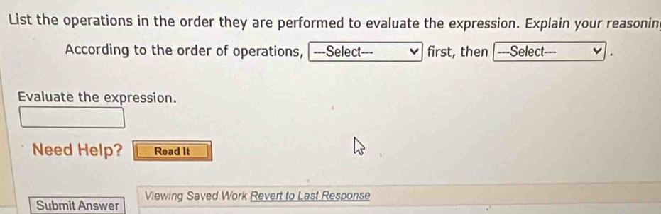 List the operations in the order they are performed to evaluate the expression. Explain your reasonin 
According to the order of operations, ---Select--- first, then ---Select--- v . 
Evaluate the expression. 
Need Help? Read It 
Viewing Saved Work Revert to Last Response 
Submit Answer