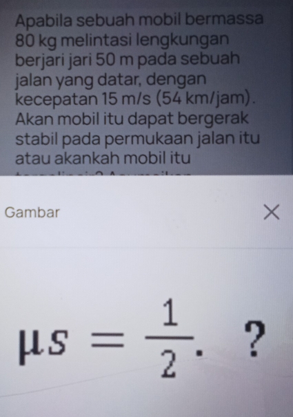 Apabila sebuah mobil bermassa
80 kg melintasi lengkungan 
berjari jari 50 m pada sebuah 
jalan yang datar, dengan 
kecepatan 15 m/s (54 km/jam). 
Akan mobil itu dapat bergerak 
stabil pada permukaan jalan itu 
atau akankah mobil itu 
Gambar ×
mu s= 1/2 . ?