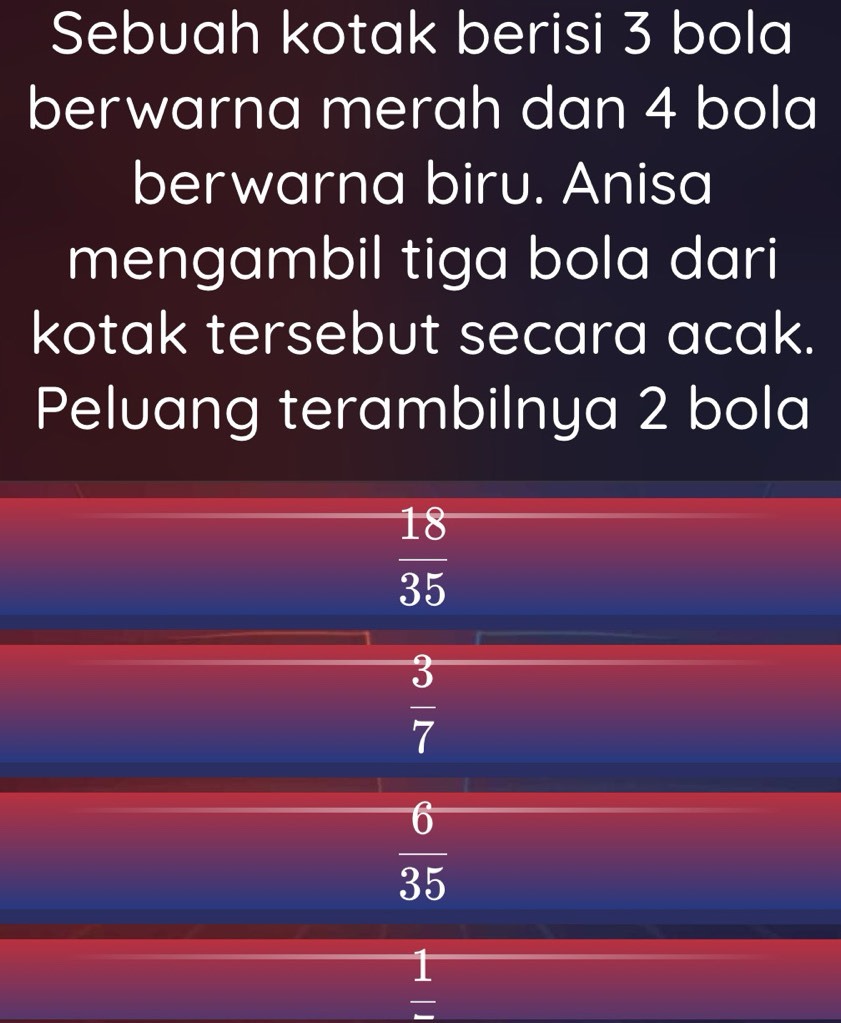 Sebuah kotak berisi 3 bola
berwarna merah dan 4 bola
berwarna biru. Anisa
mengambil tiga bola dari
kotak tersebut secara acak.
Peluang terambilnya 2 bola
 18/35 
 3/7 
 6/35 