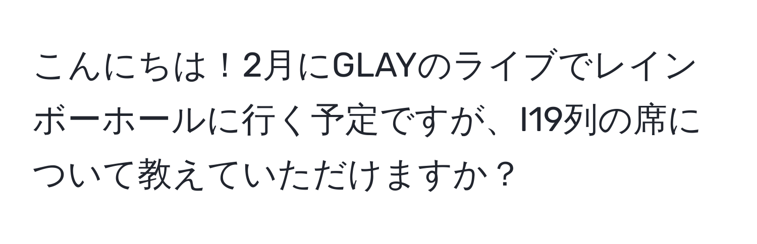 こんにちは！2月にGLAYのライブでレインボーホールに行く予定ですが、I19列の席について教えていただけますか？