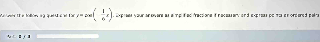 Answer the following questions for y=cos (- 1/6 x). Express your answers as simplified fractions if necessary and express points as ordered pairs 
Part: 0 / 3