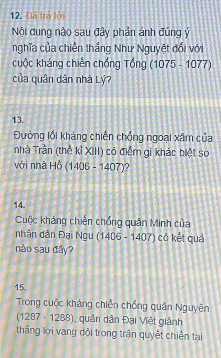 Đã trả lời 
Nội dung nào sau đây phản ánh đúng ý 
nghĩa của chiến thắng Như Nguyệt đối với 
cuộc kháng chiến chống Tổng (1075-1077)
của quân dân nhà Lý? 
13. 
Đường lối kháng chiến chống ngoại xâm của 
nhà Trần (thế kỉ XIII) có điểm gì khác biệt so 
với nhà □ widehat O (1406-1407) ? 
14. 
Cuộc kháng chiến chống quân Minh của 
nhân dân Đại Ngu (1 (1406-1407) có kết quả 
nào sau đây? 
15. 
Trong cuộc kháng chiến chống quân Nguyên
(1287-1288) , quân dân Đại Việt giành 
thắng lợi vang đội trong trận quyết chiến tại