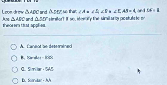 Queston T or f ü
Leon drew △ ABC and △ DEF so that ∠ A≌ ∠ D, ∠ B≌ ∠ E, AB=4 , and DE=8. 
Are △ ABC and △ DEF similar? If so, identify the similarity postulate or
theorem that applies.
A. Cannot be determined
B. Similar - SSS
C.Similar - SAS
D. Similar - AA