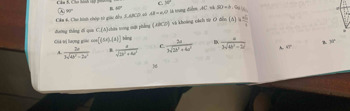 Cho hình lập phường
C. 30°
A 90°
B. 60°
Câu 6. Cho hình chóp tứ giác đều S. ABCD có AB=a, O là trung điểm AC và SO=b. Gọi (ả)
đường thẳng đi qua C,(△ ) chứa trong mặt phẳng (ABCD) và khoảng cách từ O đến (Δ) là  asqrt(14)/6 
Giá trị lượng giác cos [(SA),(△ )] bằng
A.  2a/3sqrt(4b^2-2a^2)  B.  a/sqrt(2b^2+4a^2)  C.  2a/3sqrt(2b^2+4a^2)  D.  a/3sqrt(4b^2-2a^2) 
D. 45° B. 30°
36