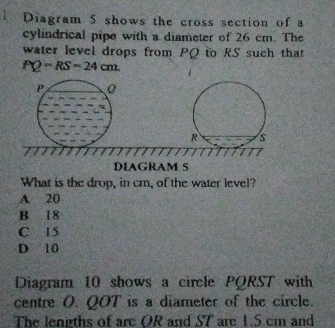 Diagram 5 shows the cross section of a
cylindrical pipe with a diameter of 26 cm. The
water level drops from PQ to RS such that
PQ=RS=24cm.
P
R
s
DIAGRAM S
What is the drop, in cm, of the water level?
A 20
B 18
C 15
D 10
Diagram 10 shows a circle PQRST with
centre O. QOT is a diameter of the circle.
The lengths of are OR and ST are 1.5 cm and