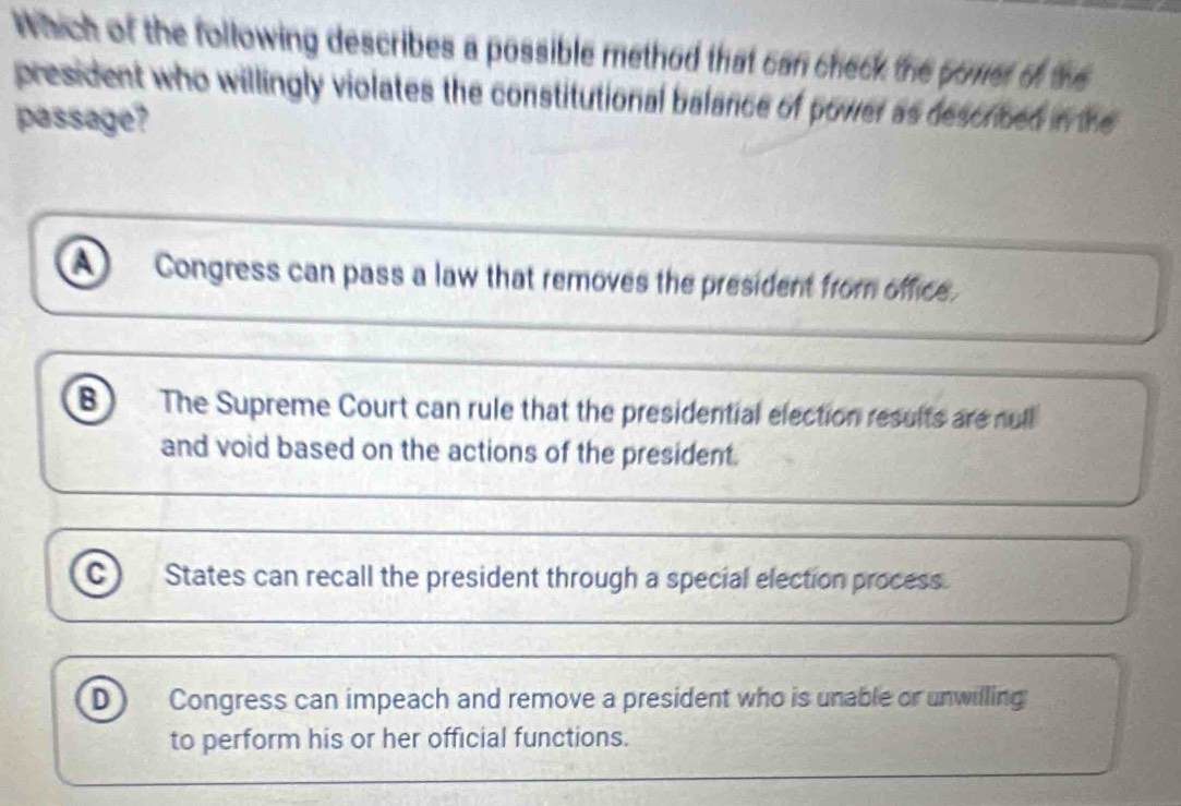 Which of the following describes a possible method that can check the poner of the
president who willingly violates the constitutional balance of power as described in the
passage?
A Congress can pass a law that removes the president from office.
B The Supreme Court can rule that the presidential election results are null
and void based on the actions of the president.
c) States can recall the president through a special election process.
D Congress can impeach and remove a president who is unable or unwilling
to perform his or her official functions.