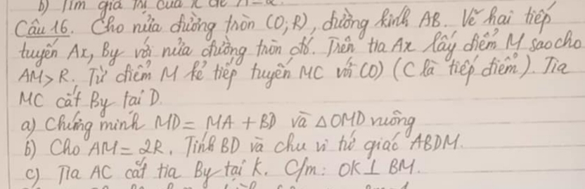 Jim gia tny cua n ae 
Cau 16. Cho nuia diòng tnàn (0,R) , diling Rin AB. Vehai tiep 
tugen Ax, By w nia diing twān oó. Then tha Ax Ray diém M saocho
AM>R u dicm M Re tiep tugen Mc vi(o) (csa `tiep diem). Jia 
MC caf By TaiD. 
a) Chiing mink MD=MA+BD va △ OMD móng 
() Cho AM=2R TinB BD va Chu vi hé qiaó ABDM. 
C 
() Tia AC cat tia By taik. C/m: OK ⊥ BM