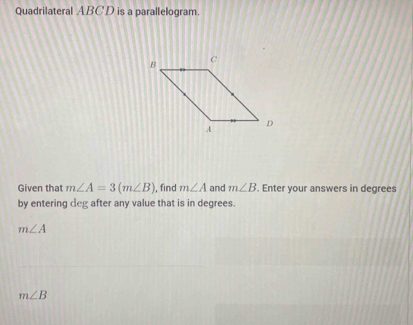 Quadrilateral ABC'D is a parallelogram. 
Given that m∠ A=3(m∠ B) , find m∠ A and m∠ B. Enter your answers in degrees 
by entering deg after any value that is in degrees.
m∠ A
m∠ B