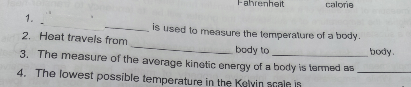 Fahrenheit calorie 
1. 
_ 
_is used to measure the temperature of a body. 
_ 
2. Heat travels from 
body to body. 
3. The measure of the average kinetic energy of a body is termed as_ 
4. The lowest possible temperature in the Kelvin scale is