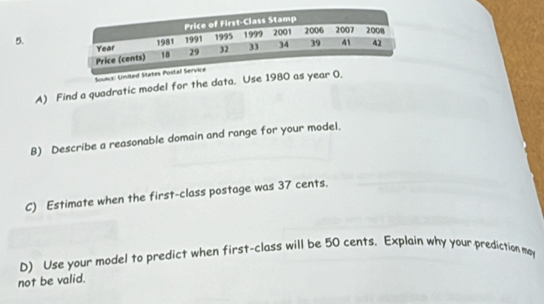 Souws: United States Post 
A) Find a quadratic model for the data. Use 1980 as year 0, 
B) Describe a reasonable domain and range for your model. 
C) Estimate when the first-class postage was 37 cents. 
D) Use your model to predict when first-class will be 50 cents. Explain why your prediction may 
not be valid.