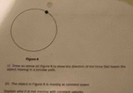 Figure 8 
noiect nving in a cinular path . (;) Draw an areow on Figune 8 to show she direction of the fonce that keeps the 
(I). The object in Figure 1 is moving at constant speed. 
Eulain wlle if is nor moxion with cocstent velucts