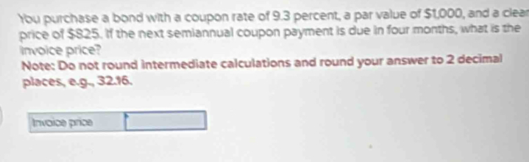 Ybu purchase a bond with a coupon rate of 9.3 percent, a par value of $1,000, and a clear 
price of $825. If the next semiannual coupon payment is due in four months, what is the 
invoice price? 
Note: Do not round intermediate calculations and round your answer to 2 decimal 
places, e.g., 32.16. 
Invoice price