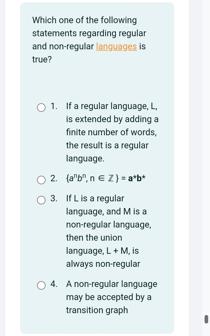 Which one of the following
statements regarding regular
and non-regular languages is
true?
1. If a regular language, L,
is extended by adding a
finite number of words,
the result is a regular
language.
2.  a^nb^n,n∈ Z =a^*b^*
3. If L is a regular
language, and M is a
non-regular language,
then the union
language, L+M , is
always non-regular
4. A non-regular language
may be accepted by a
transition graph